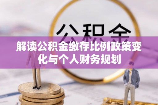 从江解读公积金缴存比例政策变化与个人财务规划