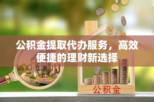 从江公积金提取代办服务，高效便捷的理财新选择