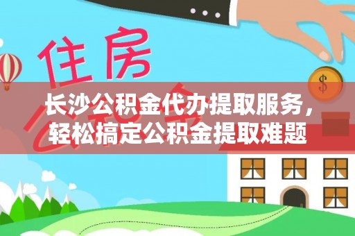从江长沙公积金代办提取服务，轻松搞定公积金提取难题