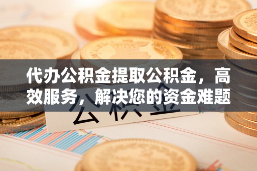从江代办公积金提取公积金，高效服务，解决您的资金难题