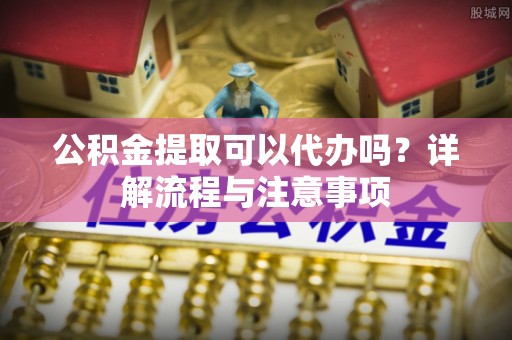 从江公积金提取可以代办吗？详解流程与注意事项