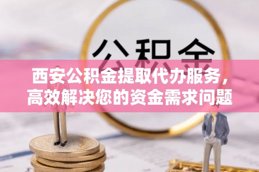 从江西安公积金提取代办服务，高效解决您的资金需求问题