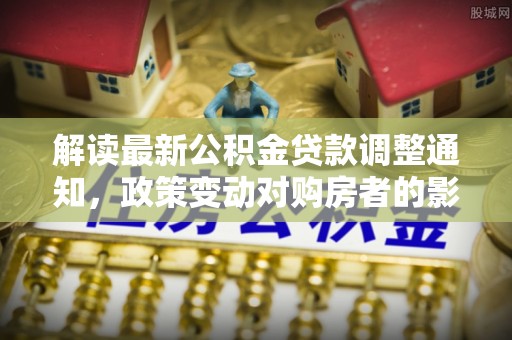 从江解读最新公积金贷款调整通知，政策变动对购房者的影响